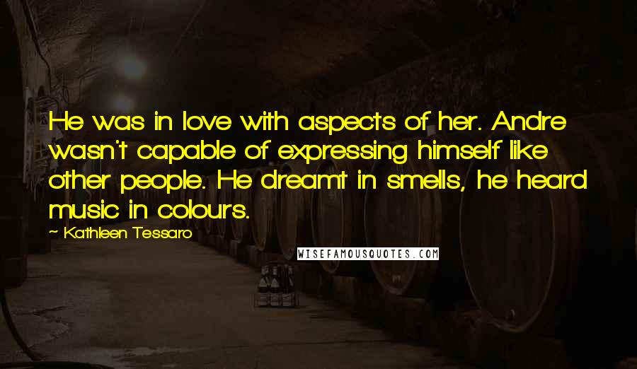 Kathleen Tessaro Quotes: He was in love with aspects of her. Andre wasn't capable of expressing himself like other people. He dreamt in smells, he heard music in colours.