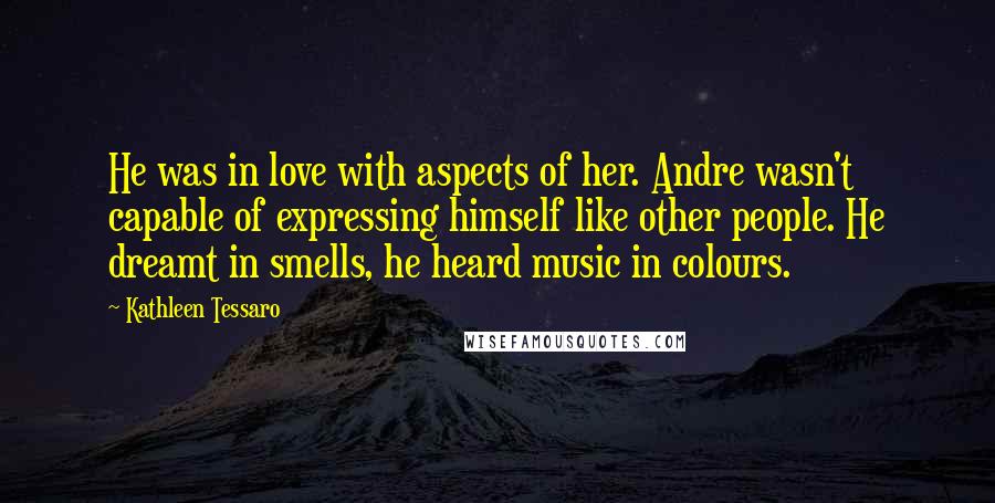Kathleen Tessaro Quotes: He was in love with aspects of her. Andre wasn't capable of expressing himself like other people. He dreamt in smells, he heard music in colours.