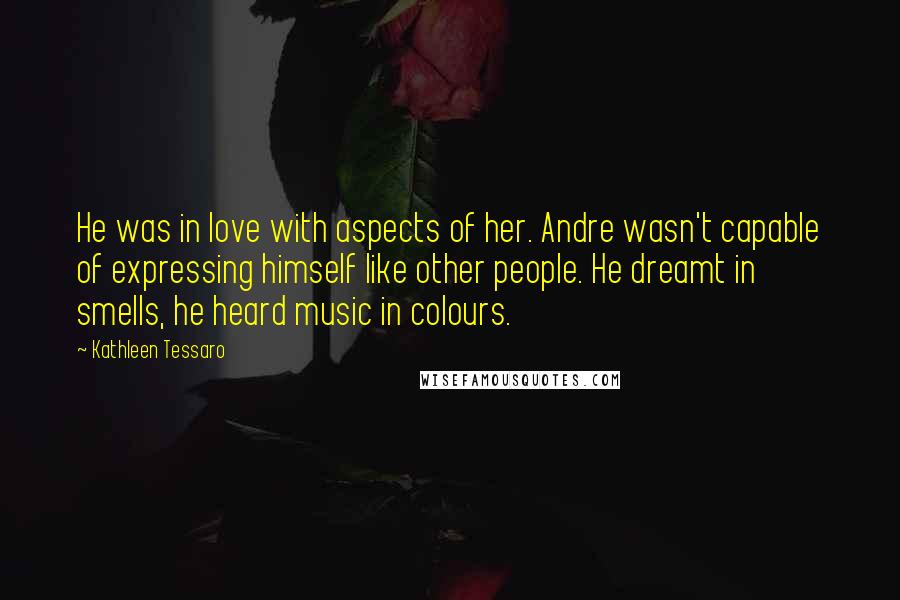 Kathleen Tessaro Quotes: He was in love with aspects of her. Andre wasn't capable of expressing himself like other people. He dreamt in smells, he heard music in colours.
