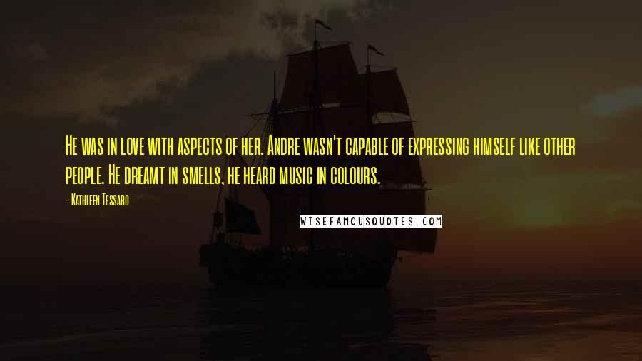 Kathleen Tessaro Quotes: He was in love with aspects of her. Andre wasn't capable of expressing himself like other people. He dreamt in smells, he heard music in colours.