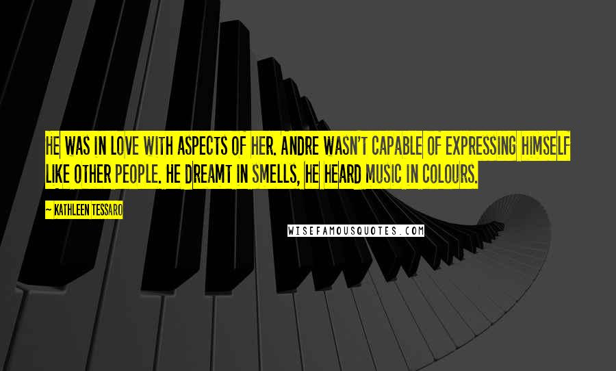 Kathleen Tessaro Quotes: He was in love with aspects of her. Andre wasn't capable of expressing himself like other people. He dreamt in smells, he heard music in colours.