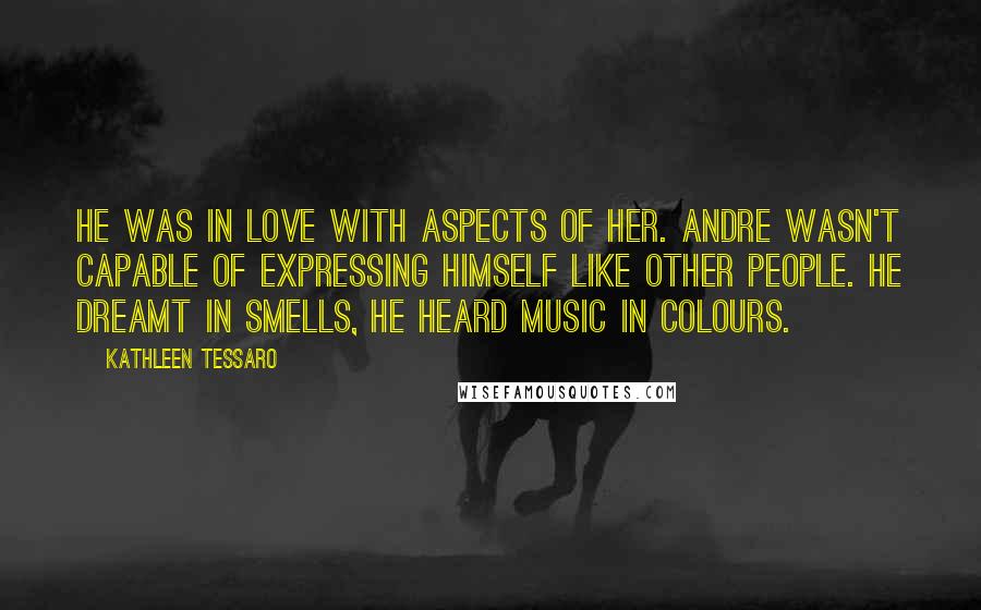 Kathleen Tessaro Quotes: He was in love with aspects of her. Andre wasn't capable of expressing himself like other people. He dreamt in smells, he heard music in colours.