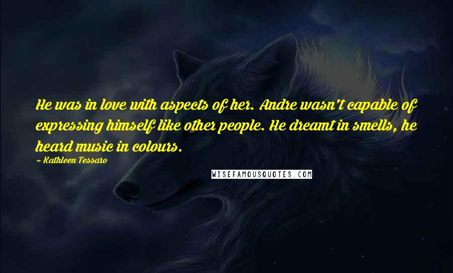 Kathleen Tessaro Quotes: He was in love with aspects of her. Andre wasn't capable of expressing himself like other people. He dreamt in smells, he heard music in colours.