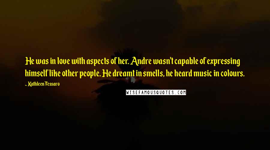 Kathleen Tessaro Quotes: He was in love with aspects of her. Andre wasn't capable of expressing himself like other people. He dreamt in smells, he heard music in colours.