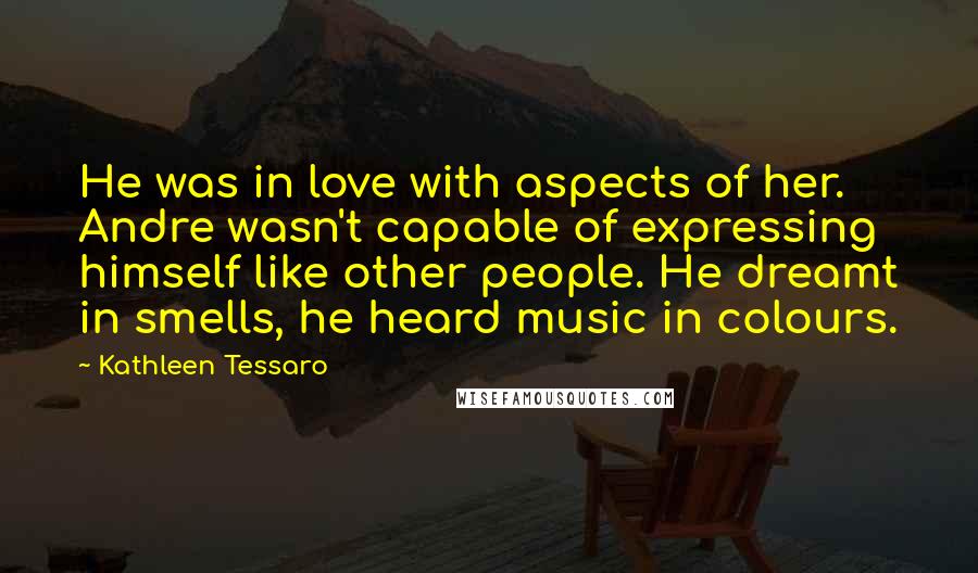 Kathleen Tessaro Quotes: He was in love with aspects of her. Andre wasn't capable of expressing himself like other people. He dreamt in smells, he heard music in colours.
