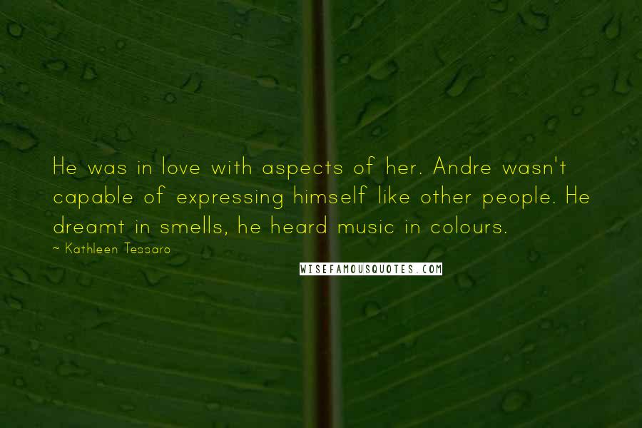 Kathleen Tessaro Quotes: He was in love with aspects of her. Andre wasn't capable of expressing himself like other people. He dreamt in smells, he heard music in colours.