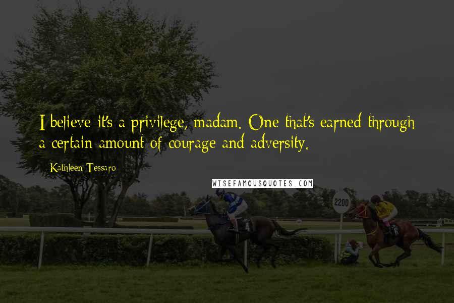 Kathleen Tessaro Quotes: I believe it's a privilege, madam. One that's earned through a certain amount of courage and adversity.