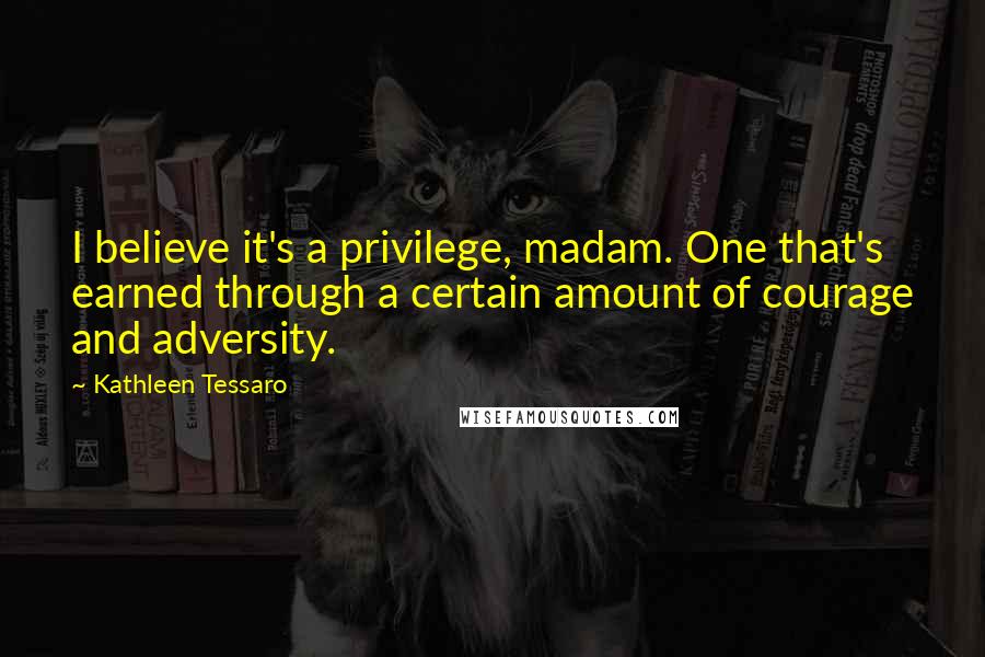 Kathleen Tessaro Quotes: I believe it's a privilege, madam. One that's earned through a certain amount of courage and adversity.