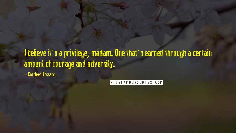 Kathleen Tessaro Quotes: I believe it's a privilege, madam. One that's earned through a certain amount of courage and adversity.