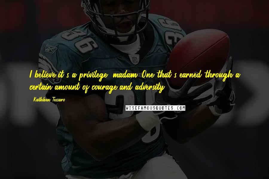 Kathleen Tessaro Quotes: I believe it's a privilege, madam. One that's earned through a certain amount of courage and adversity.