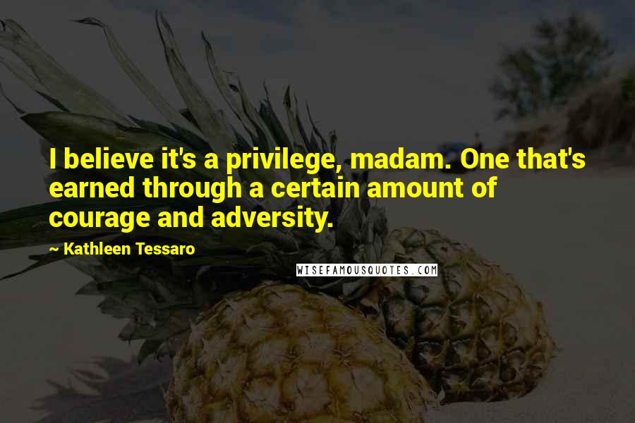 Kathleen Tessaro Quotes: I believe it's a privilege, madam. One that's earned through a certain amount of courage and adversity.