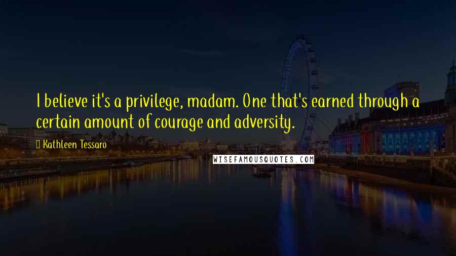 Kathleen Tessaro Quotes: I believe it's a privilege, madam. One that's earned through a certain amount of courage and adversity.