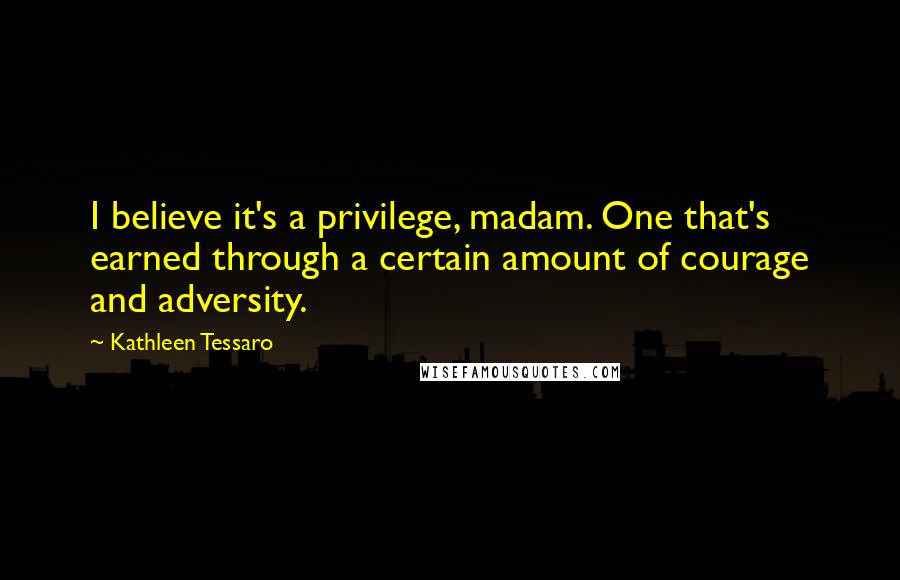 Kathleen Tessaro Quotes: I believe it's a privilege, madam. One that's earned through a certain amount of courage and adversity.