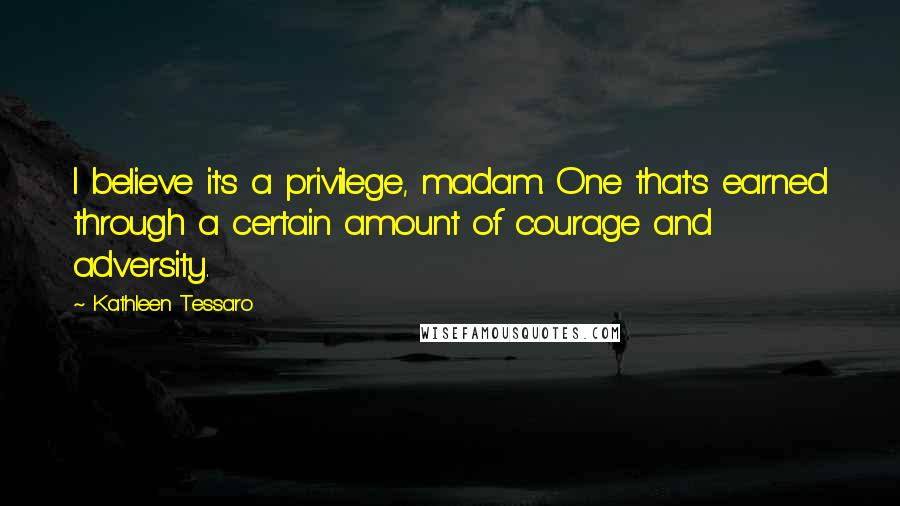 Kathleen Tessaro Quotes: I believe it's a privilege, madam. One that's earned through a certain amount of courage and adversity.