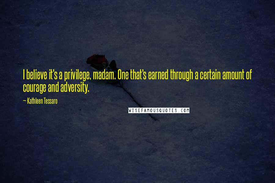 Kathleen Tessaro Quotes: I believe it's a privilege, madam. One that's earned through a certain amount of courage and adversity.