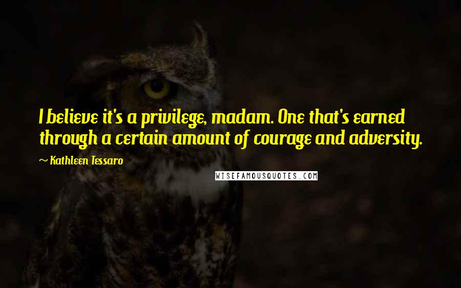 Kathleen Tessaro Quotes: I believe it's a privilege, madam. One that's earned through a certain amount of courage and adversity.