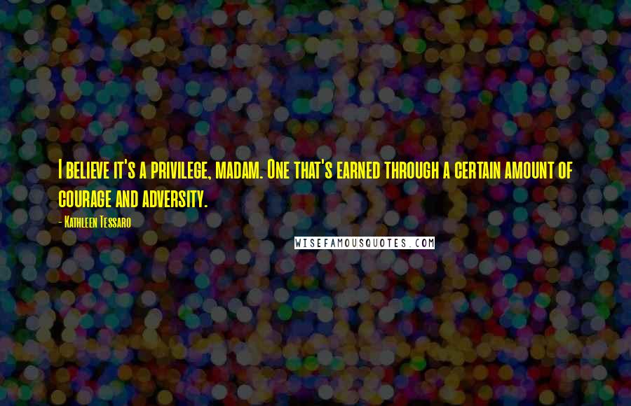 Kathleen Tessaro Quotes: I believe it's a privilege, madam. One that's earned through a certain amount of courage and adversity.