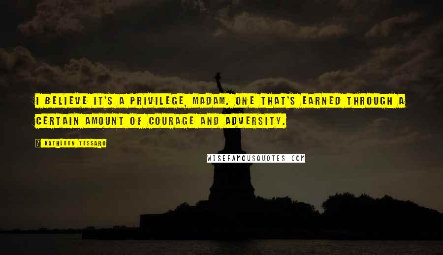 Kathleen Tessaro Quotes: I believe it's a privilege, madam. One that's earned through a certain amount of courage and adversity.