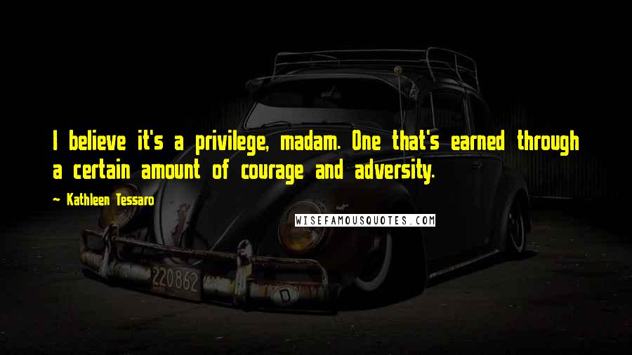 Kathleen Tessaro Quotes: I believe it's a privilege, madam. One that's earned through a certain amount of courage and adversity.