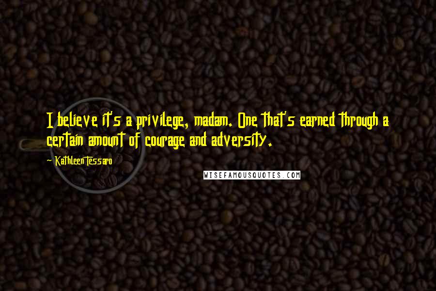 Kathleen Tessaro Quotes: I believe it's a privilege, madam. One that's earned through a certain amount of courage and adversity.