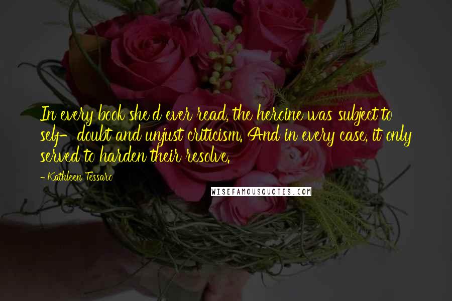 Kathleen Tessaro Quotes: In every book she'd ever read, the heroine was subject to self-doubt and unjust criticism. And in every case, it only served to harden their resolve.
