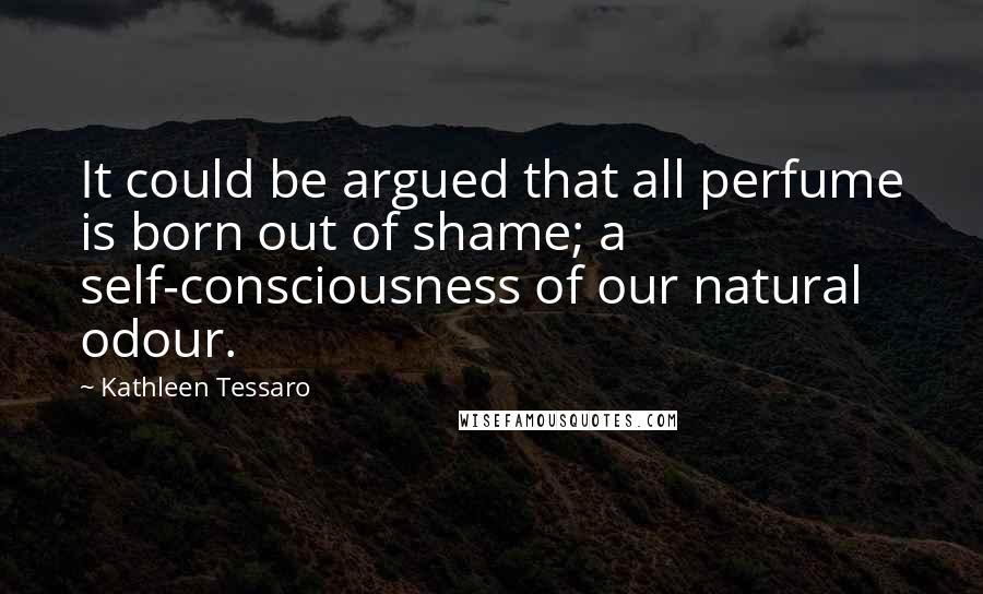 Kathleen Tessaro Quotes: It could be argued that all perfume is born out of shame; a self-consciousness of our natural odour.