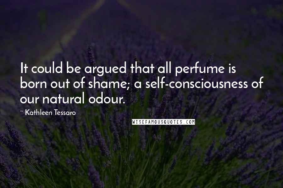 Kathleen Tessaro Quotes: It could be argued that all perfume is born out of shame; a self-consciousness of our natural odour.