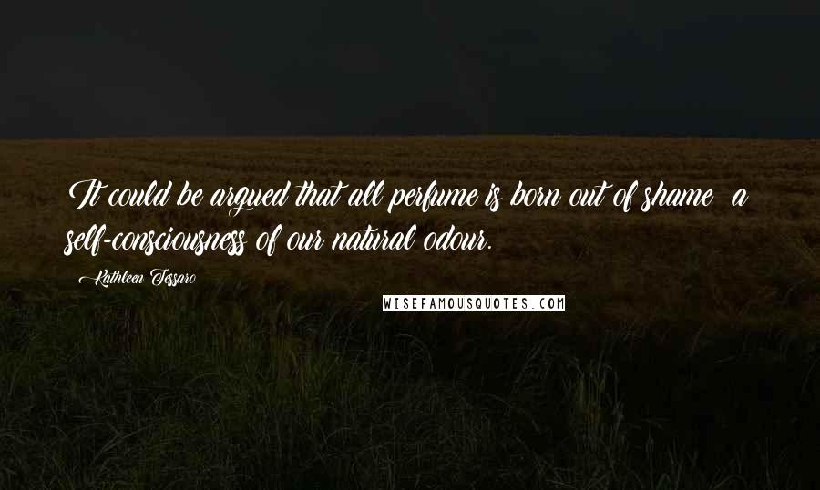 Kathleen Tessaro Quotes: It could be argued that all perfume is born out of shame; a self-consciousness of our natural odour.