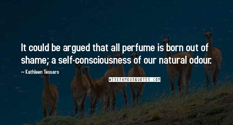 Kathleen Tessaro Quotes: It could be argued that all perfume is born out of shame; a self-consciousness of our natural odour.