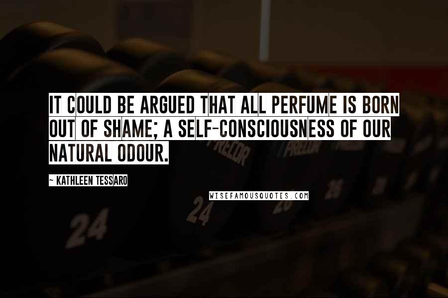 Kathleen Tessaro Quotes: It could be argued that all perfume is born out of shame; a self-consciousness of our natural odour.