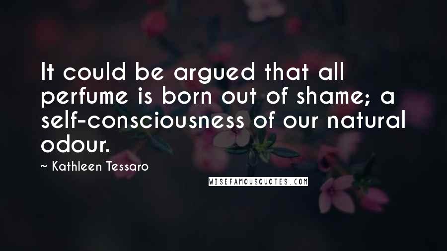 Kathleen Tessaro Quotes: It could be argued that all perfume is born out of shame; a self-consciousness of our natural odour.