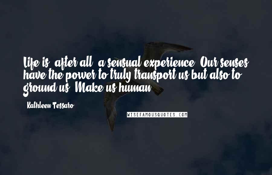 Kathleen Tessaro Quotes: Life is, after all, a sensual experience. Our senses have the power to truly transport us but also to ground us. Make us human.