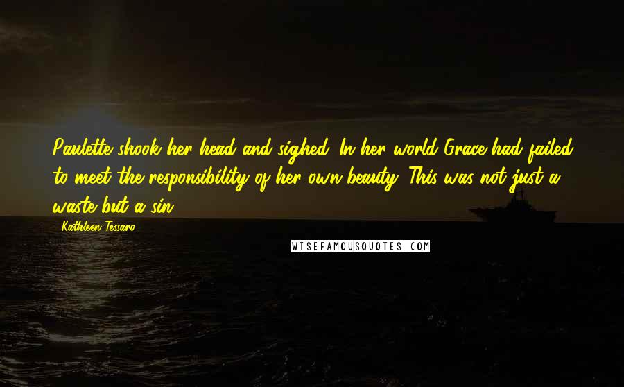 Kathleen Tessaro Quotes: Paulette shook her head and sighed. In her world Grace had failed to meet the responsibility of her own beauty. This was not just a waste but a sin.
