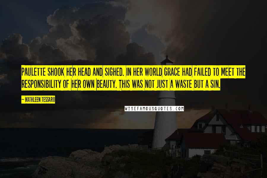 Kathleen Tessaro Quotes: Paulette shook her head and sighed. In her world Grace had failed to meet the responsibility of her own beauty. This was not just a waste but a sin.