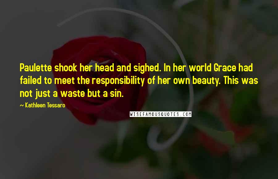 Kathleen Tessaro Quotes: Paulette shook her head and sighed. In her world Grace had failed to meet the responsibility of her own beauty. This was not just a waste but a sin.