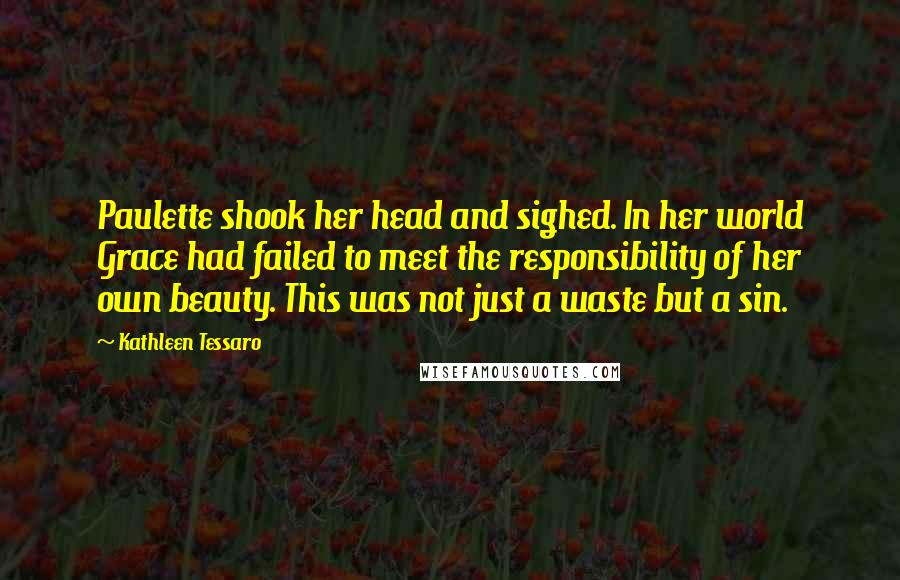 Kathleen Tessaro Quotes: Paulette shook her head and sighed. In her world Grace had failed to meet the responsibility of her own beauty. This was not just a waste but a sin.