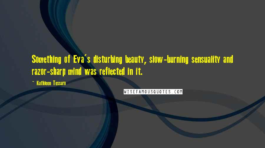 Kathleen Tessaro Quotes: Something of Eva's disturbing beauty, slow-burning sensuality and razor-sharp mind was reflected in it.