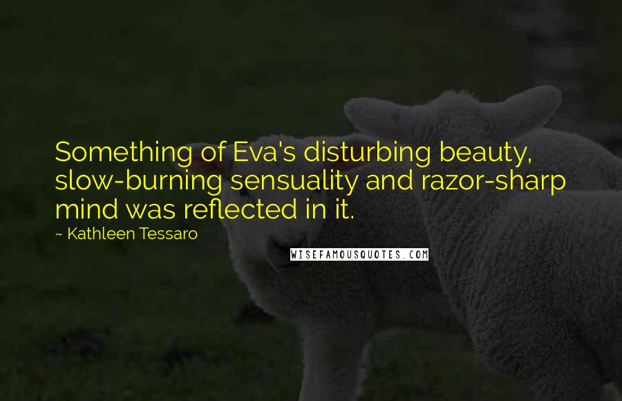 Kathleen Tessaro Quotes: Something of Eva's disturbing beauty, slow-burning sensuality and razor-sharp mind was reflected in it.