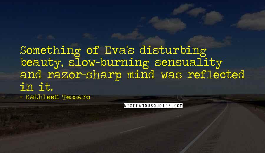 Kathleen Tessaro Quotes: Something of Eva's disturbing beauty, slow-burning sensuality and razor-sharp mind was reflected in it.