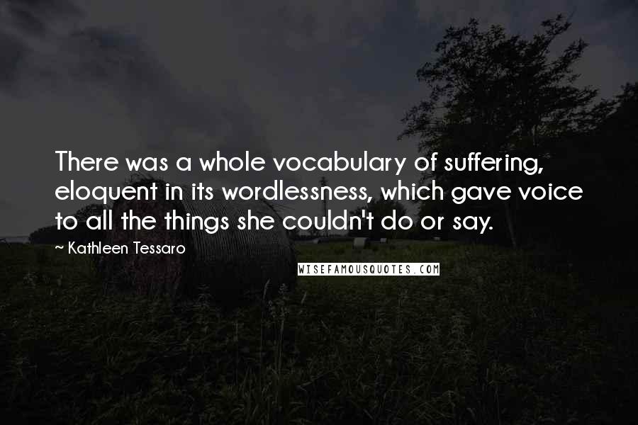 Kathleen Tessaro Quotes: There was a whole vocabulary of suffering, eloquent in its wordlessness, which gave voice to all the things she couldn't do or say.