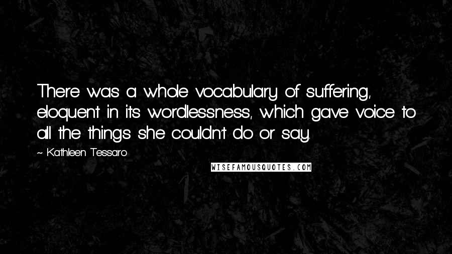 Kathleen Tessaro Quotes: There was a whole vocabulary of suffering, eloquent in its wordlessness, which gave voice to all the things she couldn't do or say.