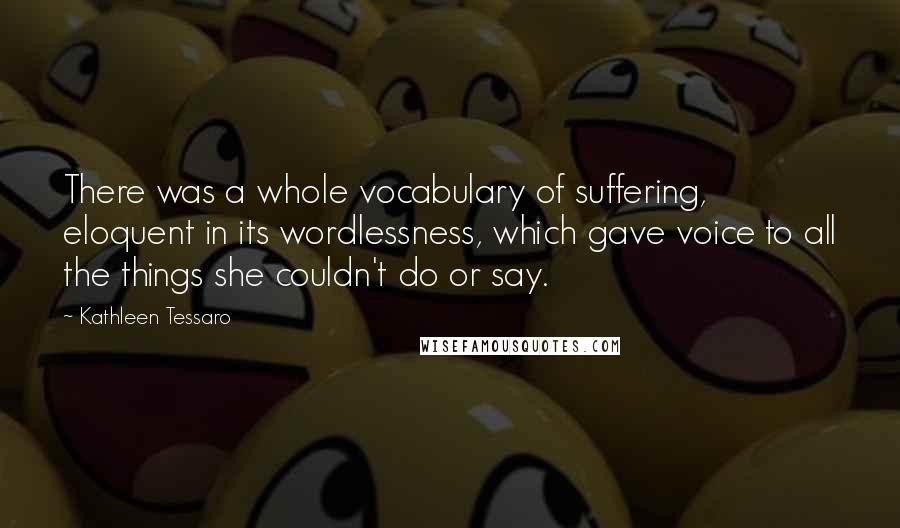 Kathleen Tessaro Quotes: There was a whole vocabulary of suffering, eloquent in its wordlessness, which gave voice to all the things she couldn't do or say.