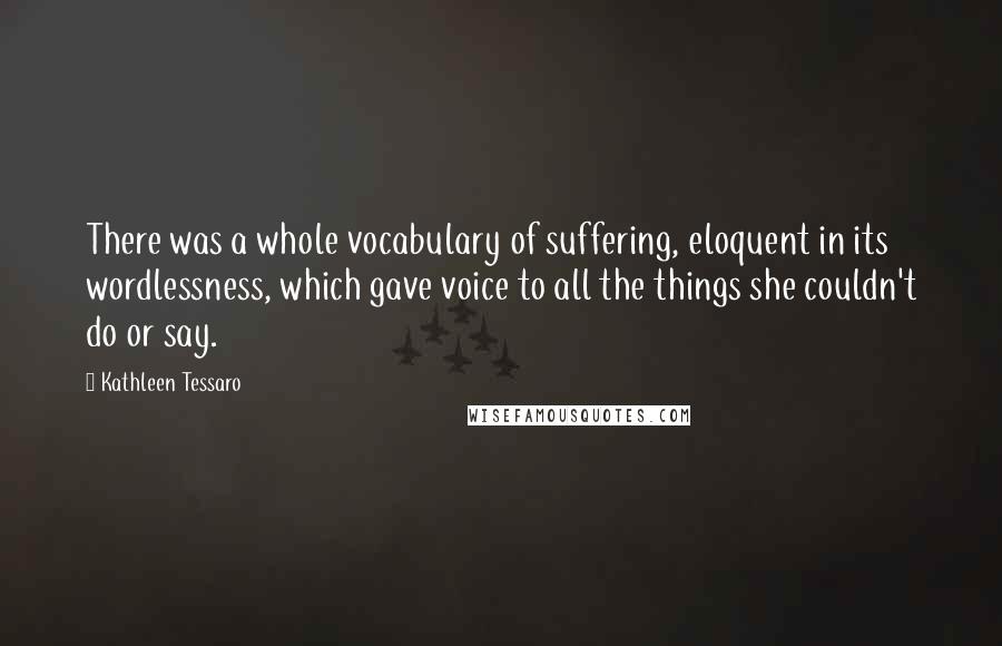 Kathleen Tessaro Quotes: There was a whole vocabulary of suffering, eloquent in its wordlessness, which gave voice to all the things she couldn't do or say.