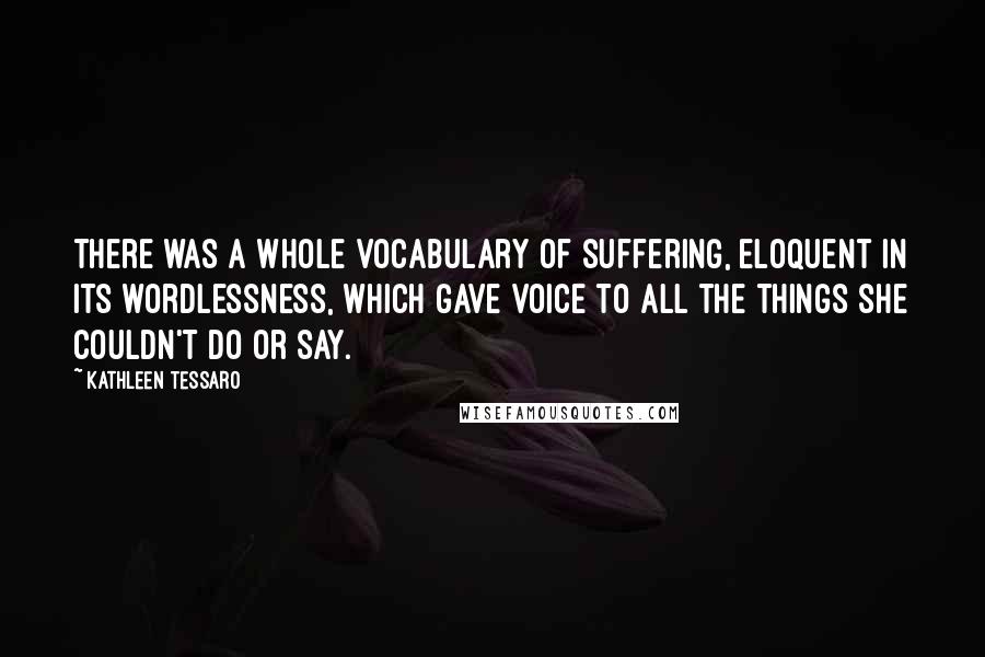 Kathleen Tessaro Quotes: There was a whole vocabulary of suffering, eloquent in its wordlessness, which gave voice to all the things she couldn't do or say.