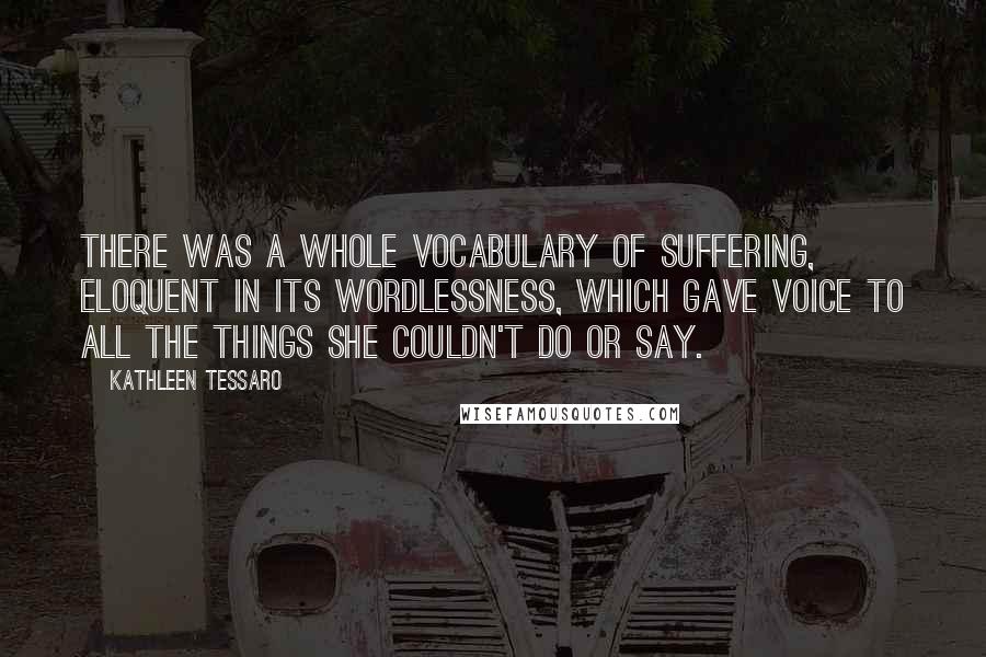 Kathleen Tessaro Quotes: There was a whole vocabulary of suffering, eloquent in its wordlessness, which gave voice to all the things she couldn't do or say.