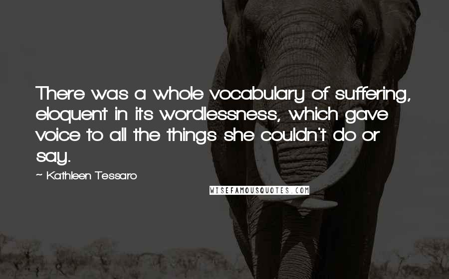 Kathleen Tessaro Quotes: There was a whole vocabulary of suffering, eloquent in its wordlessness, which gave voice to all the things she couldn't do or say.