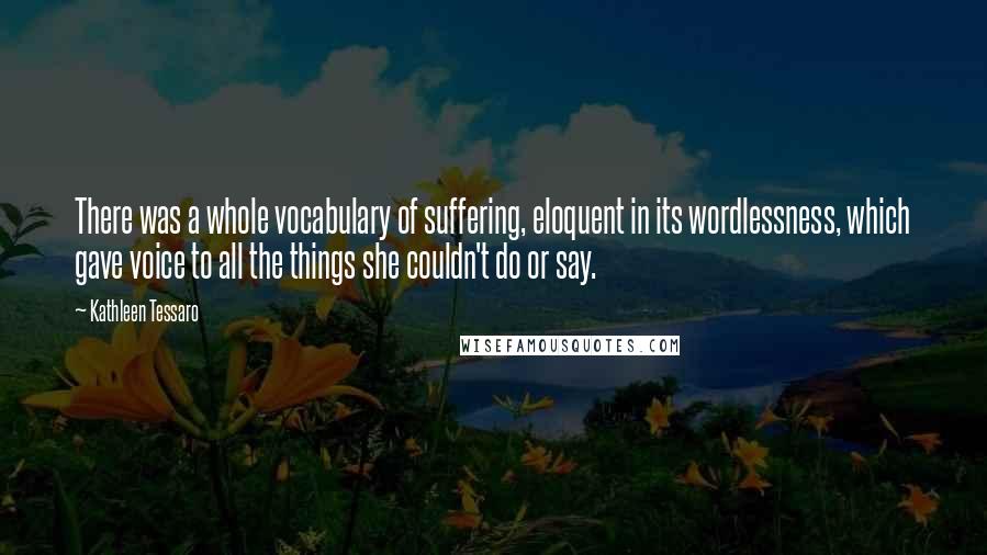 Kathleen Tessaro Quotes: There was a whole vocabulary of suffering, eloquent in its wordlessness, which gave voice to all the things she couldn't do or say.