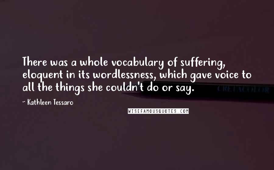 Kathleen Tessaro Quotes: There was a whole vocabulary of suffering, eloquent in its wordlessness, which gave voice to all the things she couldn't do or say.