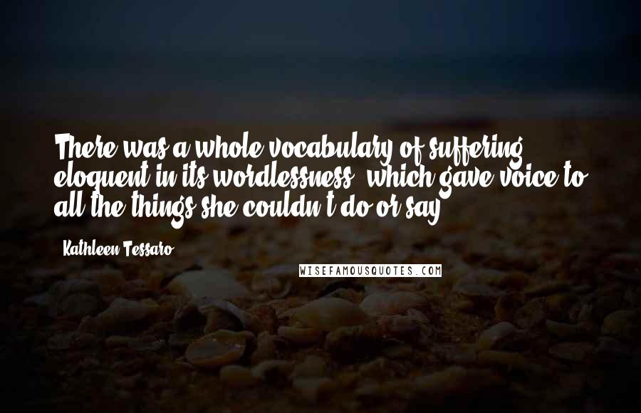 Kathleen Tessaro Quotes: There was a whole vocabulary of suffering, eloquent in its wordlessness, which gave voice to all the things she couldn't do or say.