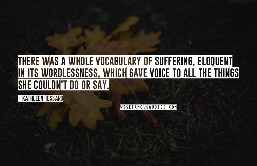 Kathleen Tessaro Quotes: There was a whole vocabulary of suffering, eloquent in its wordlessness, which gave voice to all the things she couldn't do or say.